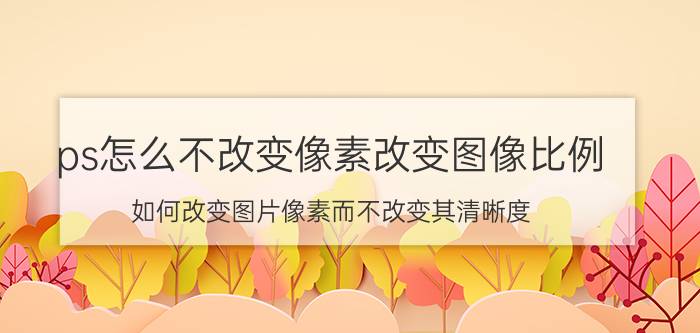 ps怎么不改变像素改变图像比例 如何改变图片像素而不改变其清晰度？